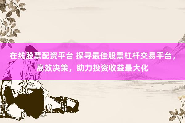 在线股票配资平台 探寻最佳股票杠杆交易平台，高效决策，助力投资收益最大化