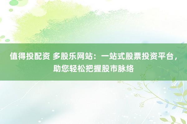 值得投配资 多股乐网站：一站式股票投资平台，助您轻松把握股市脉络