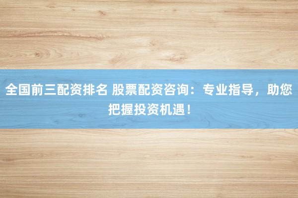 全国前三配资排名 股票配资咨询：专业指导，助您把握投资机遇！