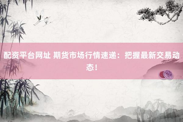 配资平台网址 期货市场行情速递：把握最新交易动态！