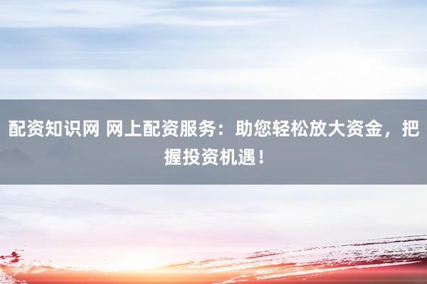 配资知识网 网上配资服务：助您轻松放大资金，把握投资机遇！