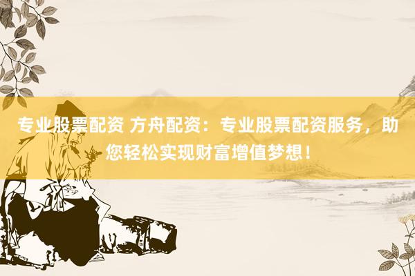 专业股票配资 方舟配资：专业股票配资服务，助您轻松实现财富增值梦想！