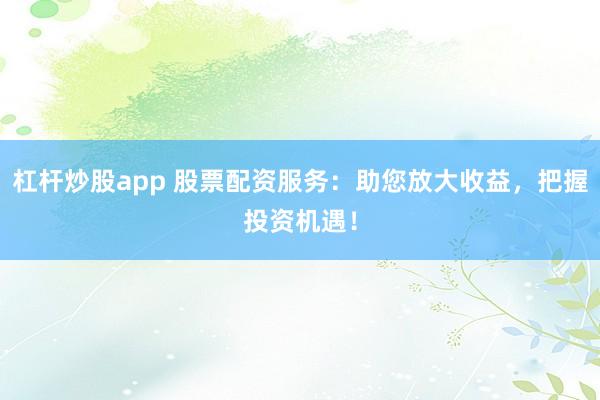 杠杆炒股app 股票配资服务：助您放大收益，把握投资机遇！