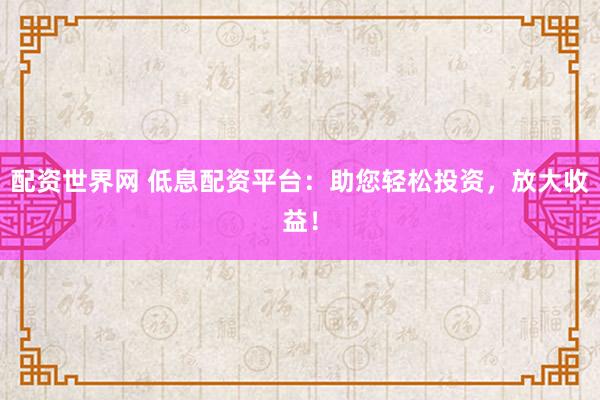 配资世界网 低息配资平台：助您轻松投资，放大收益！