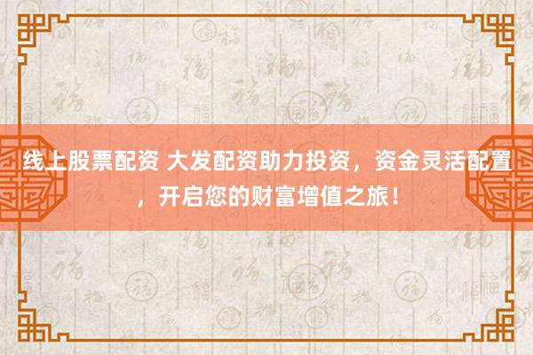 线上股票配资 大发配资助力投资，资金灵活配置，开启您的财富增值之旅！