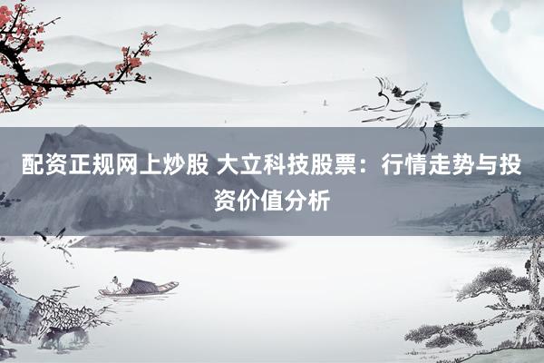 配资正规网上炒股 大立科技股票：行情走势与投资价值分析