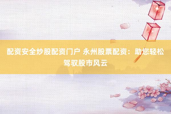 配资安全炒股配资门户 永州股票配资：助您轻松驾驭股市风云