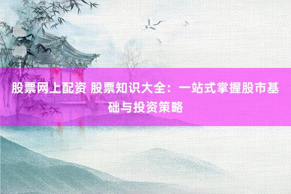 股票网上配资 股票知识大全：一站式掌握股市基础与投资策略