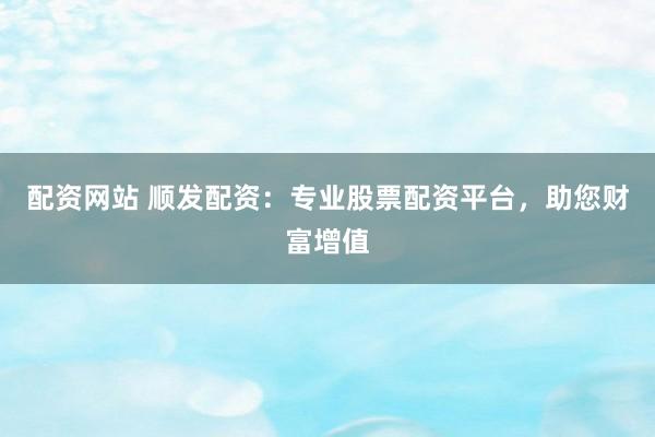 配资网站 顺发配资：专业股票配资平台，助您财富增值