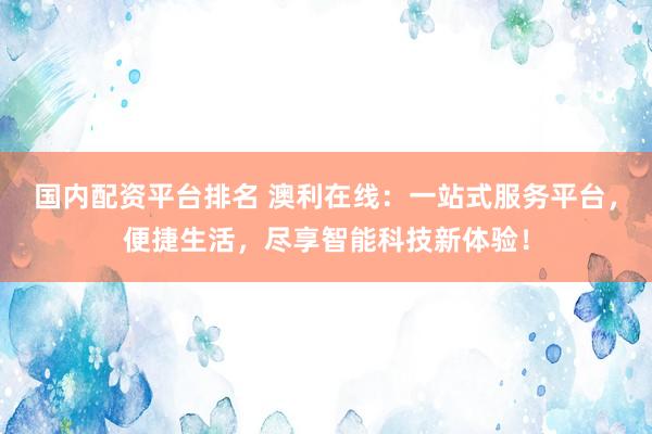 国内配资平台排名 澳利在线：一站式服务平台，便捷生活，尽享智能科技新体验！