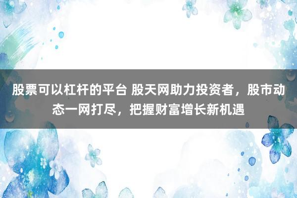 股票可以杠杆的平台 股天网助力投资者，股市动态一网打尽，把握财富增长新机遇