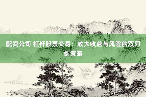 配资公司 杠杆股票交易：放大收益与风险的双刃剑策略