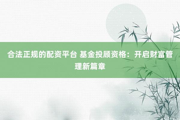 合法正规的配资平台 基金投顾资格：开启财富管理新篇章
