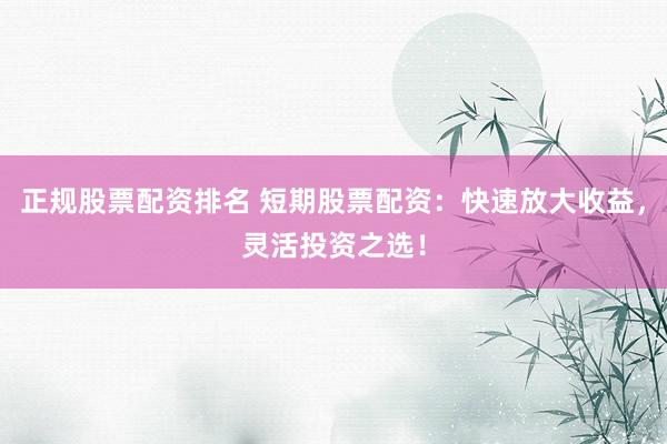正规股票配资排名 短期股票配资：快速放大收益，灵活投资之选！
