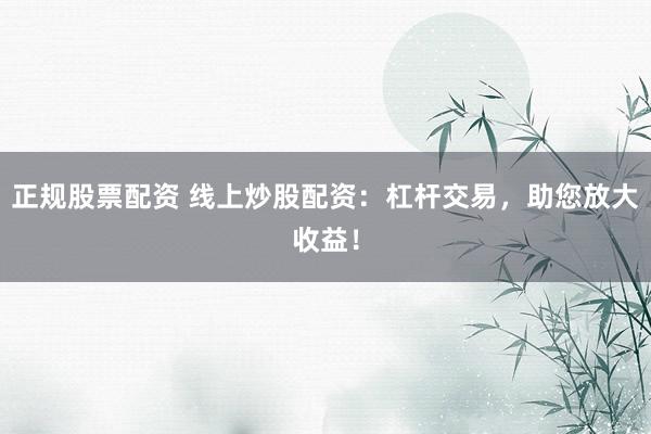 正规股票配资 线上炒股配资：杠杆交易，助您放大收益！