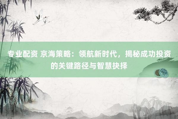 专业配资 京海策略：领航新时代，揭秘成功投资的关键路径与智慧抉择