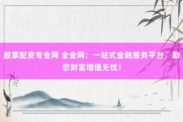 股票配资专业网 全金网：一站式金融服务平台，助您财富增值无忧！