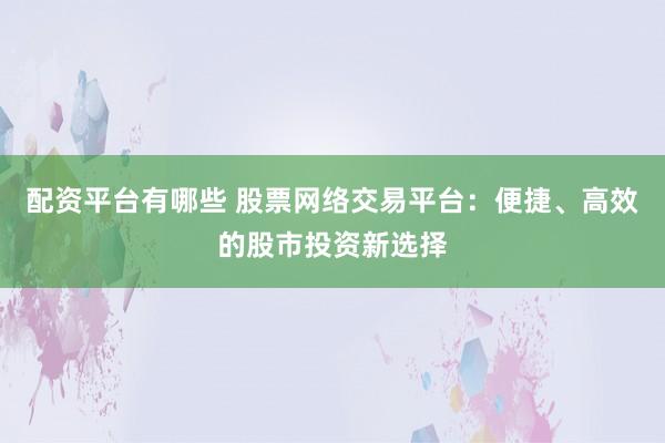 配资平台有哪些 股票网络交易平台：便捷、高效的股市投资新选择