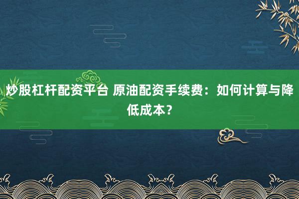 炒股杠杆配资平台 原油配资手续费:如何计算与降低成本?