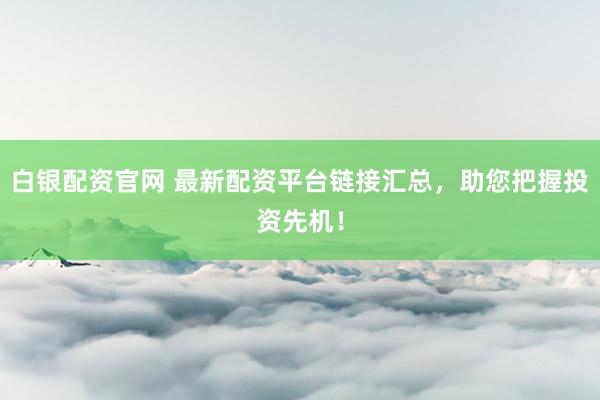 白银配资官网 最新配资平台链接汇总，助您把握投资先机！