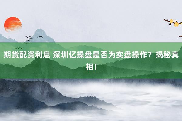 期货配资利息 深圳亿操盘是否为实盘操作？揭秘真相！