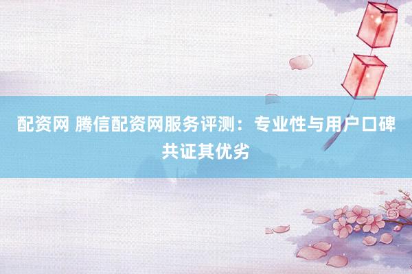 配资网 腾信配资网服务评测：专业性与用户口碑共证其优劣