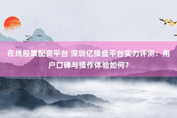 在线股票配资平台 深圳亿操盘平台实力评测:用户口碑与操作体验如何?