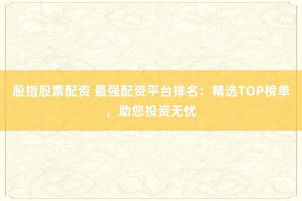 股指股票配资 最强配资平台排名：精选TOP榜单，助您投资无忧