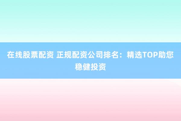 在线股票配资 正规配资公司排名：精选TOP助您稳健投资