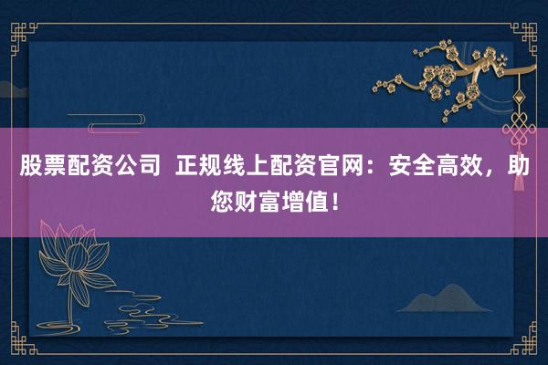 股票配资公司 正规线上配资官网:安全高效,助您财富增值!