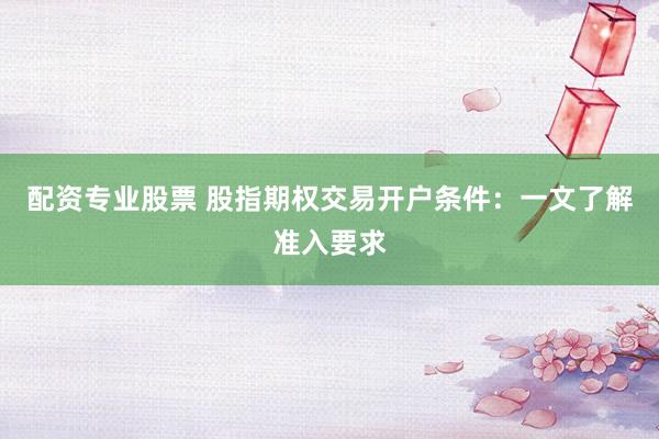 配资专业股票 股指期权交易开户条件：一文了解准入要求