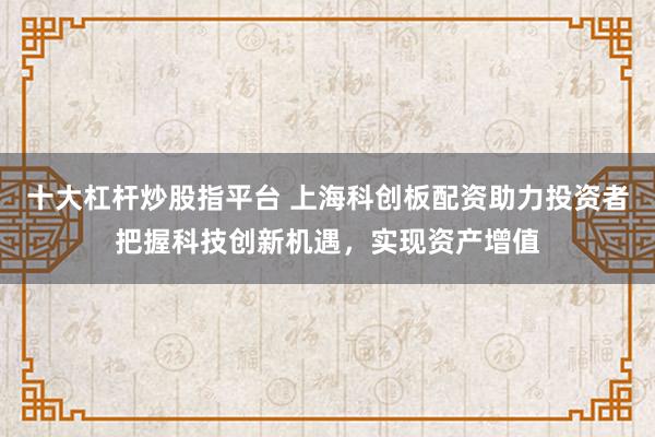 十大杠杆炒股指平台 上海科创板配资助力投资者把握科技创新机遇，实现资产增值