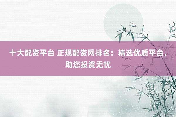 十大配资平台 正规配资网排名：精选优质平台，助您投资无忧