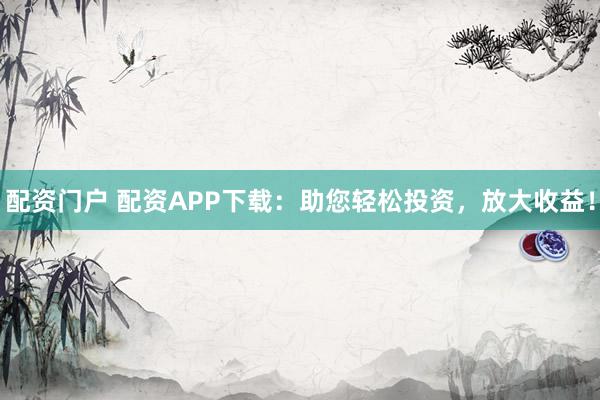 配资门户 配资APP下载：助您轻松投资，放大收益！