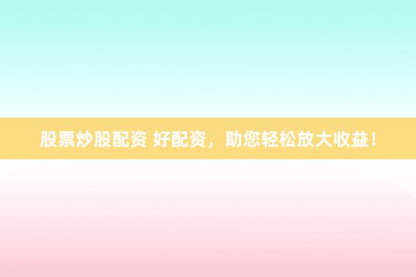 股票炒股配资 好配资,助您轻松放大收益!