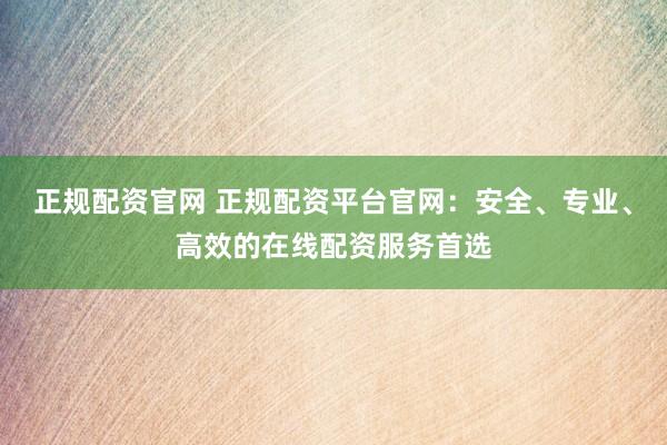 正规配资官网 正规配资平台官网:安全、专业、高效的在线配资服务首选