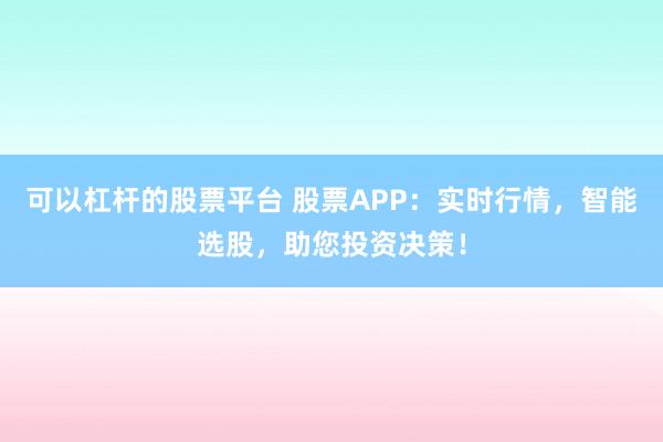 可以杠杆的股票平台 股票APP：实时行情，智能选股，助您投资决策！