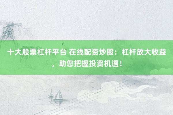 十大股票杠杆平台 在线配资炒股：杠杆放大收益，助您把握投资机遇！