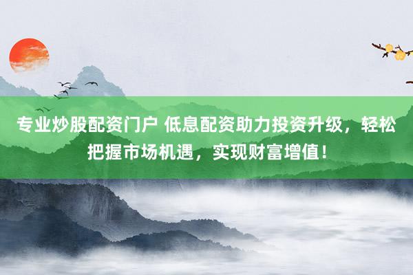 专业炒股配资门户 低息配资助力投资升级，轻松把握市场机遇，实现财富增值！