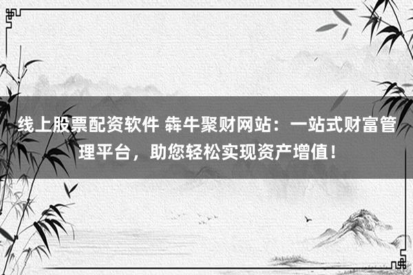 线上股票配资软件 犇牛聚财网站：一站式财富管理平台，助您轻松实现资产增值！