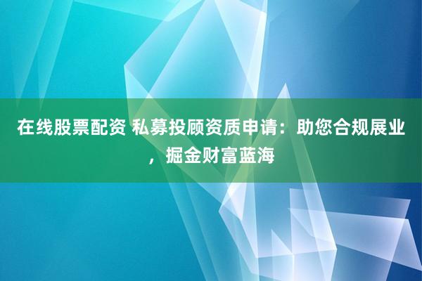 在线股票配资 私募投顾资质申请：助您合规展业，掘金财富蓝海