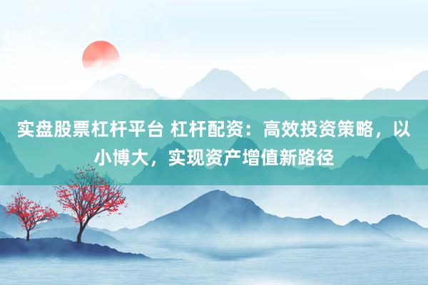 实盘股票杠杆平台 杠杆配资：高效投资策略，以小博大，实现资产增值新路径