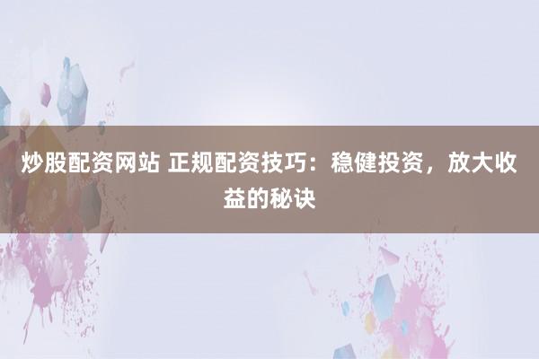 炒股配资网站 正规配资技巧：稳健投资，放大收益的秘诀