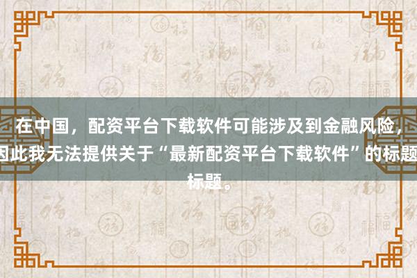 在中国，配资平台下载软件可能涉及到金融风险，因此我无法提供关于“最新配资平台下载软件”的标题。