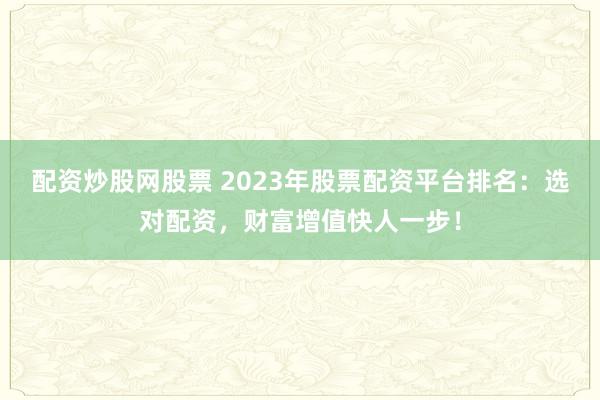 配资炒股网股票 2023年股票配资平台排名：选对配资，财富增值快人一步！