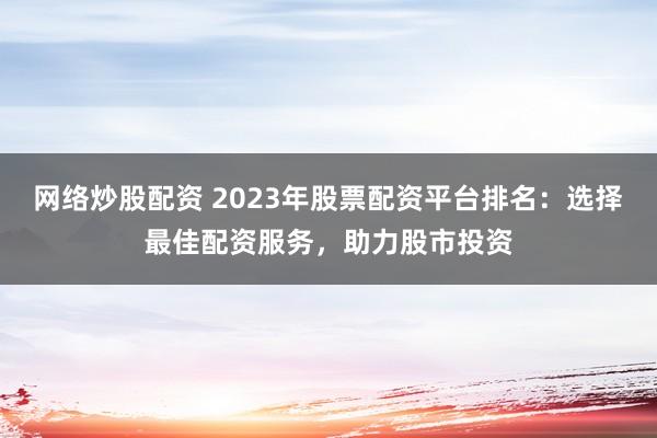 网络炒股配资 2023年股票配资平台排名：选择最佳配资服务，助力股市投资