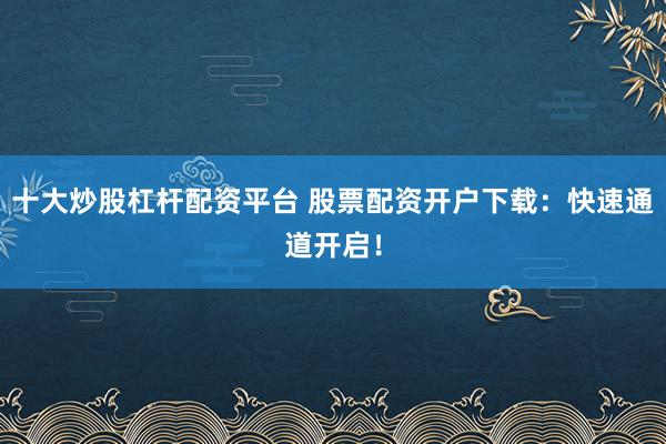 十大炒股杠杆配资平台 股票配资开户下载：快速通道开启！