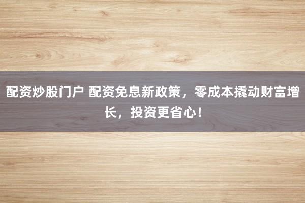 配资炒股门户 配资免息新政策，零成本撬动财富增长，投资更省心！