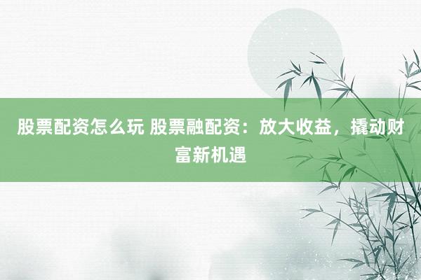 股票配资怎么玩 股票融配资：放大收益，撬动财富新机遇