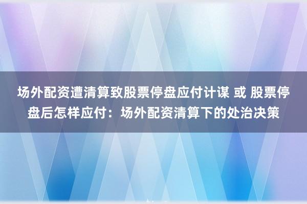 场外配资遭清算致股票停盘应付计谋 或 股票停盘后怎样应付：场外配资清算下的处治决策